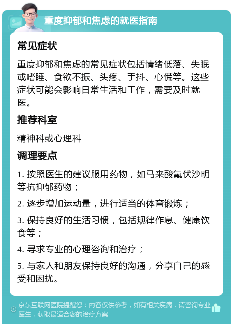 重度抑郁和焦虑的就医指南 常见症状 重度抑郁和焦虑的常见症状包括情绪低落、失眠或嗜睡、食欲不振、头疼、手抖、心慌等。这些症状可能会影响日常生活和工作，需要及时就医。 推荐科室 精神科或心理科 调理要点 1. 按照医生的建议服用药物，如马来酸氟伏沙明等抗抑郁药物； 2. 逐步增加运动量，进行适当的体育锻炼； 3. 保持良好的生活习惯，包括规律作息、健康饮食等； 4. 寻求专业的心理咨询和治疗； 5. 与家人和朋友保持良好的沟通，分享自己的感受和困扰。