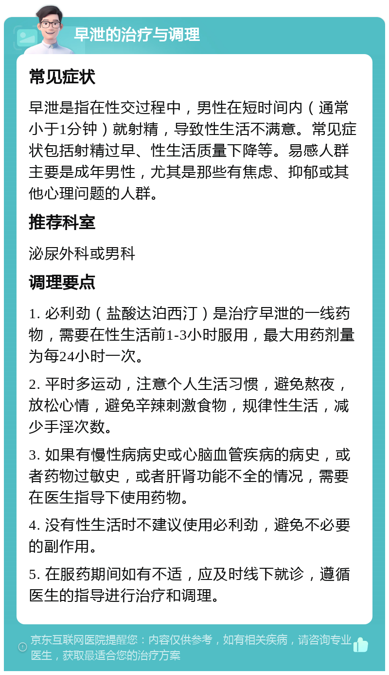 早泄的治疗与调理 常见症状 早泄是指在性交过程中，男性在短时间内（通常小于1分钟）就射精，导致性生活不满意。常见症状包括射精过早、性生活质量下降等。易感人群主要是成年男性，尤其是那些有焦虑、抑郁或其他心理问题的人群。 推荐科室 泌尿外科或男科 调理要点 1. 必利劲（盐酸达泊西汀）是治疗早泄的一线药物，需要在性生活前1-3小时服用，最大用药剂量为每24小时一次。 2. 平时多运动，注意个人生活习惯，避免熬夜，放松心情，避免辛辣刺激食物，规律性生活，减少手淫次数。 3. 如果有慢性病病史或心脑血管疾病的病史，或者药物过敏史，或者肝肾功能不全的情况，需要在医生指导下使用药物。 4. 没有性生活时不建议使用必利劲，避免不必要的副作用。 5. 在服药期间如有不适，应及时线下就诊，遵循医生的指导进行治疗和调理。