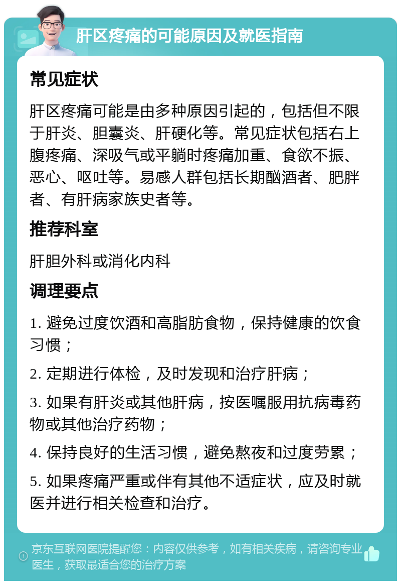 肝区疼痛的可能原因及就医指南 常见症状 肝区疼痛可能是由多种原因引起的，包括但不限于肝炎、胆囊炎、肝硬化等。常见症状包括右上腹疼痛、深吸气或平躺时疼痛加重、食欲不振、恶心、呕吐等。易感人群包括长期酗酒者、肥胖者、有肝病家族史者等。 推荐科室 肝胆外科或消化内科 调理要点 1. 避免过度饮酒和高脂肪食物，保持健康的饮食习惯； 2. 定期进行体检，及时发现和治疗肝病； 3. 如果有肝炎或其他肝病，按医嘱服用抗病毒药物或其他治疗药物； 4. 保持良好的生活习惯，避免熬夜和过度劳累； 5. 如果疼痛严重或伴有其他不适症状，应及时就医并进行相关检查和治疗。