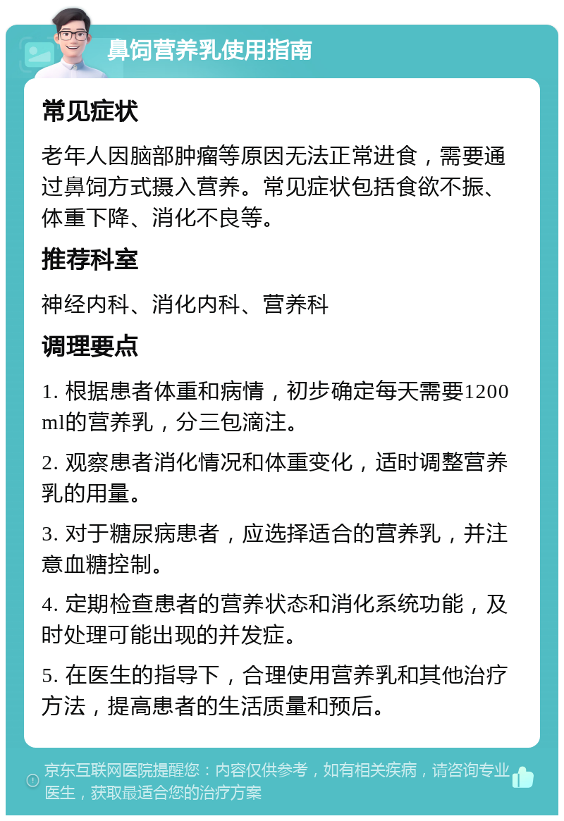 鼻饲营养乳使用指南 常见症状 老年人因脑部肿瘤等原因无法正常进食，需要通过鼻饲方式摄入营养。常见症状包括食欲不振、体重下降、消化不良等。 推荐科室 神经内科、消化内科、营养科 调理要点 1. 根据患者体重和病情，初步确定每天需要1200ml的营养乳，分三包滴注。 2. 观察患者消化情况和体重变化，适时调整营养乳的用量。 3. 对于糖尿病患者，应选择适合的营养乳，并注意血糖控制。 4. 定期检查患者的营养状态和消化系统功能，及时处理可能出现的并发症。 5. 在医生的指导下，合理使用营养乳和其他治疗方法，提高患者的生活质量和预后。