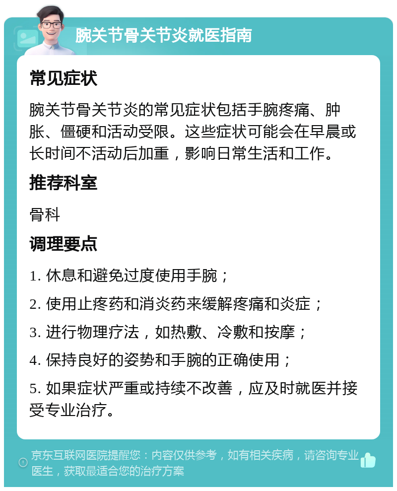 腕关节骨关节炎就医指南 常见症状 腕关节骨关节炎的常见症状包括手腕疼痛、肿胀、僵硬和活动受限。这些症状可能会在早晨或长时间不活动后加重，影响日常生活和工作。 推荐科室 骨科 调理要点 1. 休息和避免过度使用手腕； 2. 使用止疼药和消炎药来缓解疼痛和炎症； 3. 进行物理疗法，如热敷、冷敷和按摩； 4. 保持良好的姿势和手腕的正确使用； 5. 如果症状严重或持续不改善，应及时就医并接受专业治疗。