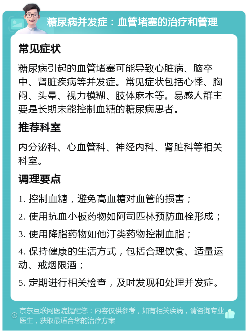 糖尿病并发症：血管堵塞的治疗和管理 常见症状 糖尿病引起的血管堵塞可能导致心脏病、脑卒中、肾脏疾病等并发症。常见症状包括心悸、胸闷、头晕、视力模糊、肢体麻木等。易感人群主要是长期未能控制血糖的糖尿病患者。 推荐科室 内分泌科、心血管科、神经内科、肾脏科等相关科室。 调理要点 1. 控制血糖，避免高血糖对血管的损害； 2. 使用抗血小板药物如阿司匹林预防血栓形成； 3. 使用降脂药物如他汀类药物控制血脂； 4. 保持健康的生活方式，包括合理饮食、适量运动、戒烟限酒； 5. 定期进行相关检查，及时发现和处理并发症。