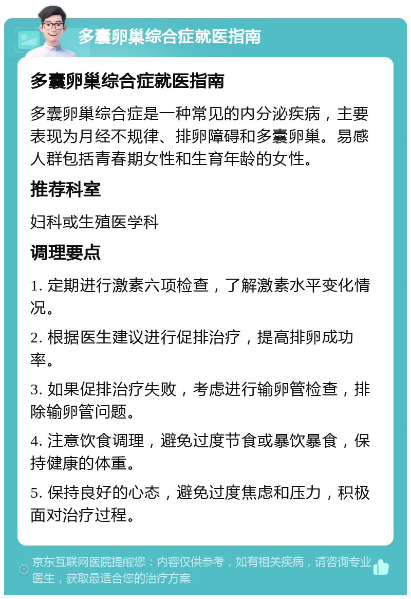 多囊卵巢综合症就医指南 多囊卵巢综合症就医指南 多囊卵巢综合症是一种常见的内分泌疾病，主要表现为月经不规律、排卵障碍和多囊卵巢。易感人群包括青春期女性和生育年龄的女性。 推荐科室 妇科或生殖医学科 调理要点 1. 定期进行激素六项检查，了解激素水平变化情况。 2. 根据医生建议进行促排治疗，提高排卵成功率。 3. 如果促排治疗失败，考虑进行输卵管检查，排除输卵管问题。 4. 注意饮食调理，避免过度节食或暴饮暴食，保持健康的体重。 5. 保持良好的心态，避免过度焦虑和压力，积极面对治疗过程。