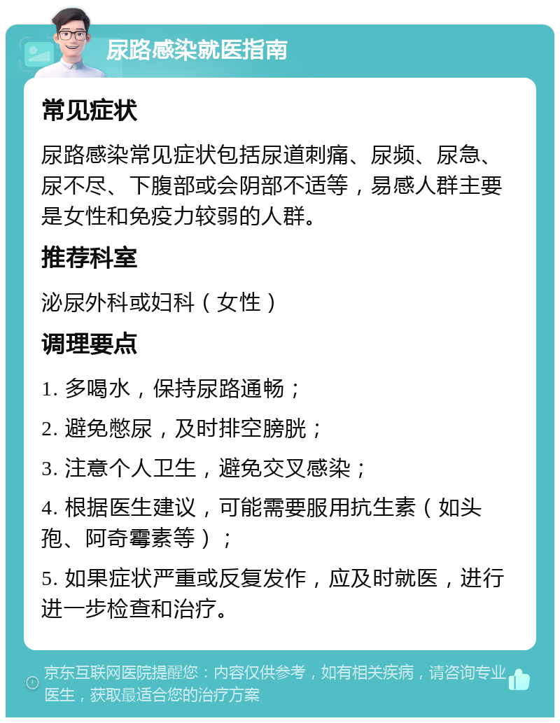 尿路感染就医指南 常见症状 尿路感染常见症状包括尿道刺痛、尿频、尿急、尿不尽、下腹部或会阴部不适等，易感人群主要是女性和免疫力较弱的人群。 推荐科室 泌尿外科或妇科（女性） 调理要点 1. 多喝水，保持尿路通畅； 2. 避免憋尿，及时排空膀胱； 3. 注意个人卫生，避免交叉感染； 4. 根据医生建议，可能需要服用抗生素（如头孢、阿奇霉素等）； 5. 如果症状严重或反复发作，应及时就医，进行进一步检查和治疗。