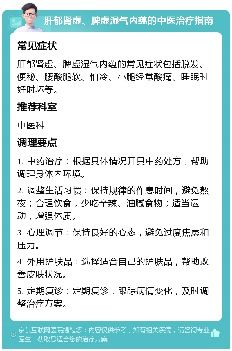 肝郁肾虚、脾虚湿气内蕴的中医治疗指南 常见症状 肝郁肾虚、脾虚湿气内蕴的常见症状包括脱发、便秘、腰酸腿软、怕冷、小腿经常酸痛、睡眠时好时坏等。 推荐科室 中医科 调理要点 1. 中药治疗：根据具体情况开具中药处方，帮助调理身体内环境。 2. 调整生活习惯：保持规律的作息时间，避免熬夜；合理饮食，少吃辛辣、油腻食物；适当运动，增强体质。 3. 心理调节：保持良好的心态，避免过度焦虑和压力。 4. 外用护肤品：选择适合自己的护肤品，帮助改善皮肤状况。 5. 定期复诊：定期复诊，跟踪病情变化，及时调整治疗方案。