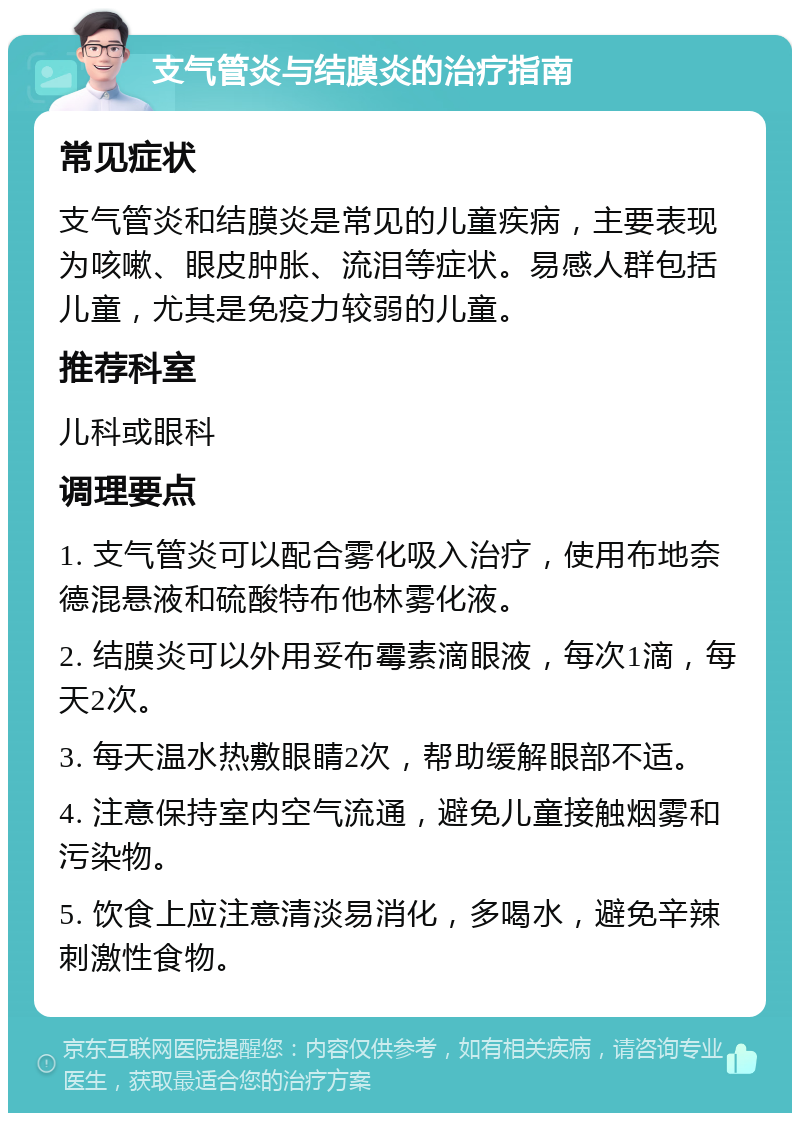 支气管炎与结膜炎的治疗指南 常见症状 支气管炎和结膜炎是常见的儿童疾病，主要表现为咳嗽、眼皮肿胀、流泪等症状。易感人群包括儿童，尤其是免疫力较弱的儿童。 推荐科室 儿科或眼科 调理要点 1. 支气管炎可以配合雾化吸入治疗，使用布地奈德混悬液和硫酸特布他林雾化液。 2. 结膜炎可以外用妥布霉素滴眼液，每次1滴，每天2次。 3. 每天温水热敷眼睛2次，帮助缓解眼部不适。 4. 注意保持室内空气流通，避免儿童接触烟雾和污染物。 5. 饮食上应注意清淡易消化，多喝水，避免辛辣刺激性食物。