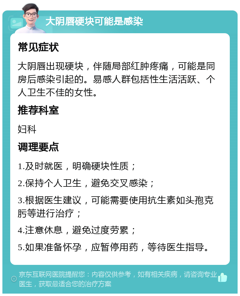 大阴唇硬块可能是感染 常见症状 大阴唇出现硬块，伴随局部红肿疼痛，可能是同房后感染引起的。易感人群包括性生活活跃、个人卫生不佳的女性。 推荐科室 妇科 调理要点 1.及时就医，明确硬块性质； 2.保持个人卫生，避免交叉感染； 3.根据医生建议，可能需要使用抗生素如头孢克肟等进行治疗； 4.注意休息，避免过度劳累； 5.如果准备怀孕，应暂停用药，等待医生指导。