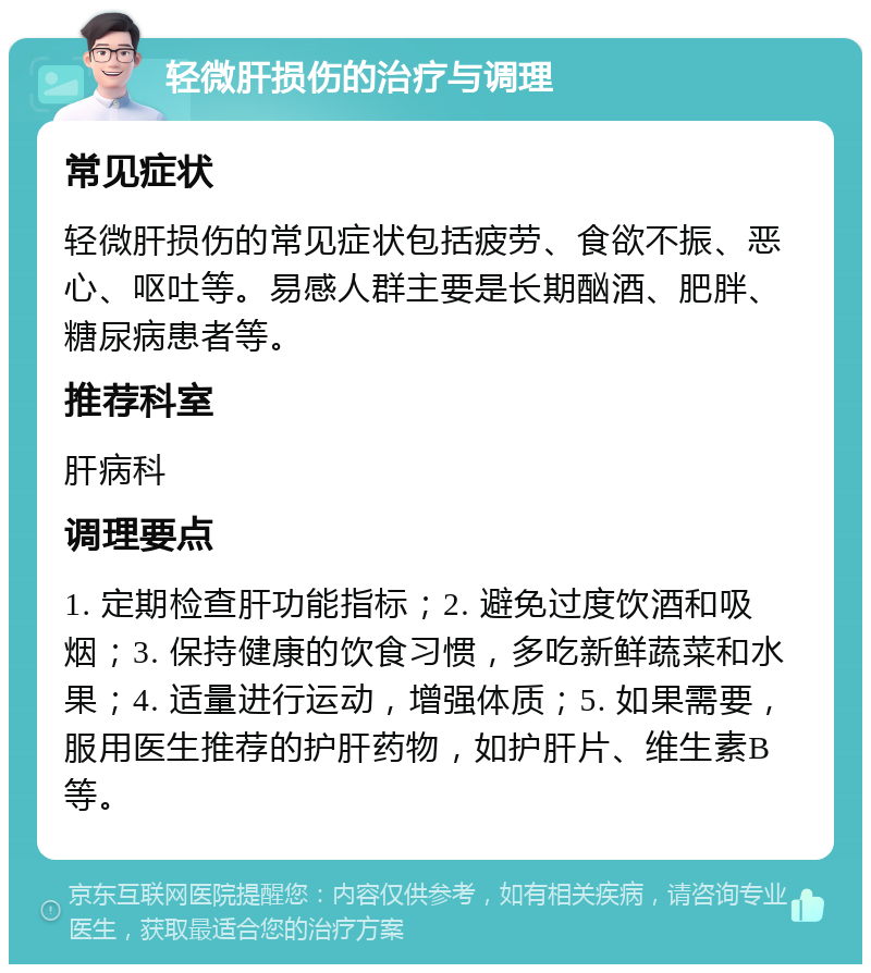 轻微肝损伤的治疗与调理 常见症状 轻微肝损伤的常见症状包括疲劳、食欲不振、恶心、呕吐等。易感人群主要是长期酗酒、肥胖、糖尿病患者等。 推荐科室 肝病科 调理要点 1. 定期检查肝功能指标；2. 避免过度饮酒和吸烟；3. 保持健康的饮食习惯，多吃新鲜蔬菜和水果；4. 适量进行运动，增强体质；5. 如果需要，服用医生推荐的护肝药物，如护肝片、维生素B等。