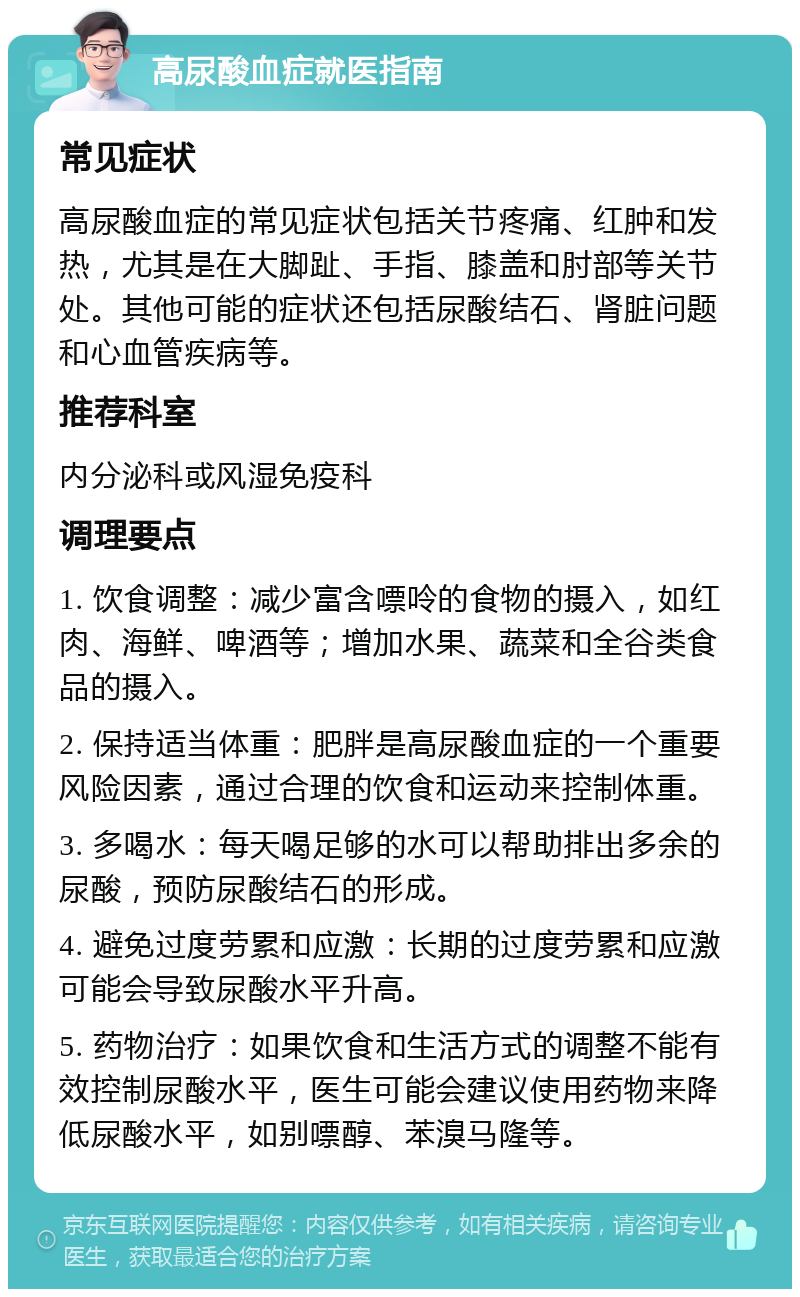 高尿酸血症就医指南 常见症状 高尿酸血症的常见症状包括关节疼痛、红肿和发热，尤其是在大脚趾、手指、膝盖和肘部等关节处。其他可能的症状还包括尿酸结石、肾脏问题和心血管疾病等。 推荐科室 内分泌科或风湿免疫科 调理要点 1. 饮食调整：减少富含嘌呤的食物的摄入，如红肉、海鲜、啤酒等；增加水果、蔬菜和全谷类食品的摄入。 2. 保持适当体重：肥胖是高尿酸血症的一个重要风险因素，通过合理的饮食和运动来控制体重。 3. 多喝水：每天喝足够的水可以帮助排出多余的尿酸，预防尿酸结石的形成。 4. 避免过度劳累和应激：长期的过度劳累和应激可能会导致尿酸水平升高。 5. 药物治疗：如果饮食和生活方式的调整不能有效控制尿酸水平，医生可能会建议使用药物来降低尿酸水平，如别嘌醇、苯溴马隆等。