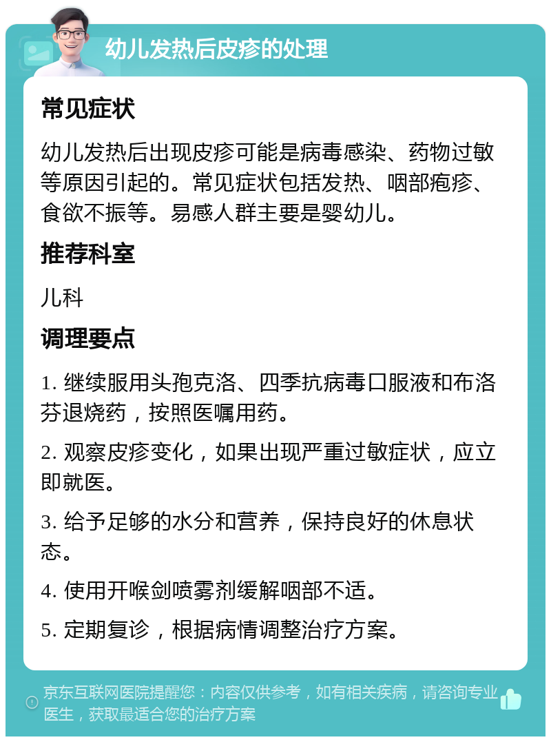 幼儿发热后皮疹的处理 常见症状 幼儿发热后出现皮疹可能是病毒感染、药物过敏等原因引起的。常见症状包括发热、咽部疱疹、食欲不振等。易感人群主要是婴幼儿。 推荐科室 儿科 调理要点 1. 继续服用头孢克洛、四季抗病毒口服液和布洛芬退烧药，按照医嘱用药。 2. 观察皮疹变化，如果出现严重过敏症状，应立即就医。 3. 给予足够的水分和营养，保持良好的休息状态。 4. 使用开喉剑喷雾剂缓解咽部不适。 5. 定期复诊，根据病情调整治疗方案。