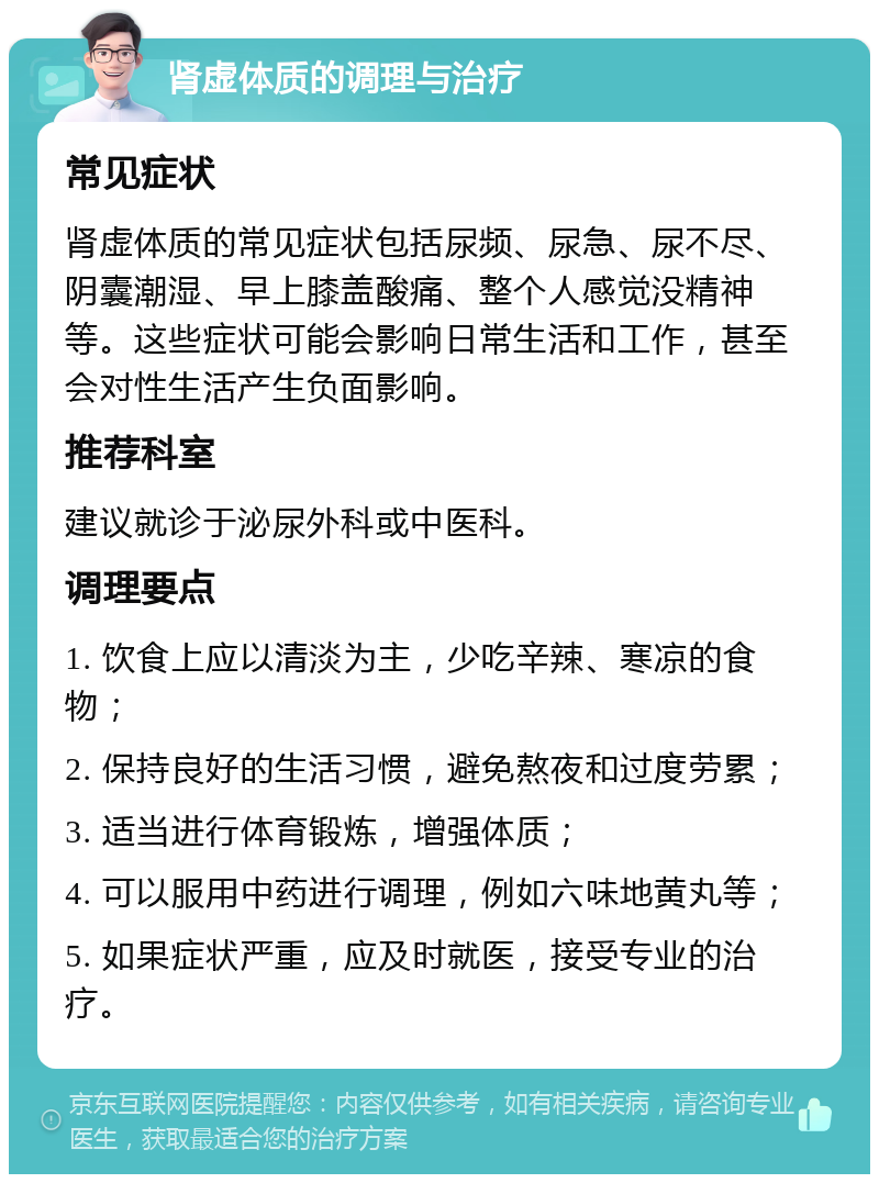 肾虚体质的调理与治疗 常见症状 肾虚体质的常见症状包括尿频、尿急、尿不尽、阴囊潮湿、早上膝盖酸痛、整个人感觉没精神等。这些症状可能会影响日常生活和工作，甚至会对性生活产生负面影响。 推荐科室 建议就诊于泌尿外科或中医科。 调理要点 1. 饮食上应以清淡为主，少吃辛辣、寒凉的食物； 2. 保持良好的生活习惯，避免熬夜和过度劳累； 3. 适当进行体育锻炼，增强体质； 4. 可以服用中药进行调理，例如六味地黄丸等； 5. 如果症状严重，应及时就医，接受专业的治疗。