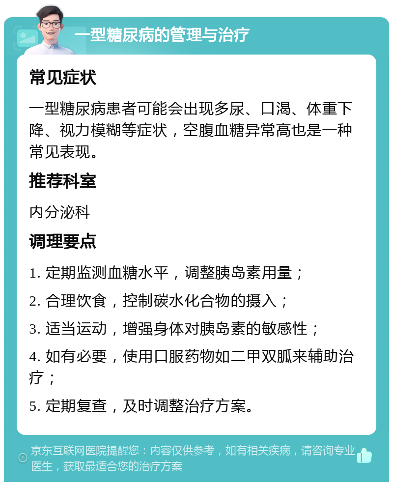 一型糖尿病的管理与治疗 常见症状 一型糖尿病患者可能会出现多尿、口渴、体重下降、视力模糊等症状，空腹血糖异常高也是一种常见表现。 推荐科室 内分泌科 调理要点 1. 定期监测血糖水平，调整胰岛素用量； 2. 合理饮食，控制碳水化合物的摄入； 3. 适当运动，增强身体对胰岛素的敏感性； 4. 如有必要，使用口服药物如二甲双胍来辅助治疗； 5. 定期复查，及时调整治疗方案。