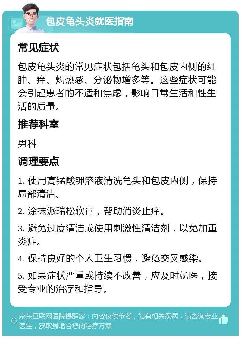 包皮龟头炎就医指南 常见症状 包皮龟头炎的常见症状包括龟头和包皮内侧的红肿、痒、灼热感、分泌物增多等。这些症状可能会引起患者的不适和焦虑，影响日常生活和性生活的质量。 推荐科室 男科 调理要点 1. 使用高锰酸钾溶液清洗龟头和包皮内侧，保持局部清洁。 2. 涂抹派瑞松软膏，帮助消炎止痒。 3. 避免过度清洁或使用刺激性清洁剂，以免加重炎症。 4. 保持良好的个人卫生习惯，避免交叉感染。 5. 如果症状严重或持续不改善，应及时就医，接受专业的治疗和指导。