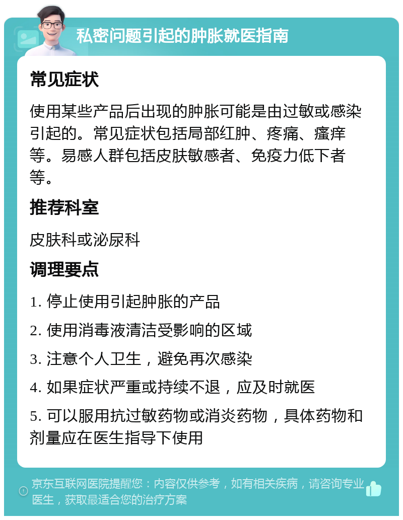 私密问题引起的肿胀就医指南 常见症状 使用某些产品后出现的肿胀可能是由过敏或感染引起的。常见症状包括局部红肿、疼痛、瘙痒等。易感人群包括皮肤敏感者、免疫力低下者等。 推荐科室 皮肤科或泌尿科 调理要点 1. 停止使用引起肿胀的产品 2. 使用消毒液清洁受影响的区域 3. 注意个人卫生，避免再次感染 4. 如果症状严重或持续不退，应及时就医 5. 可以服用抗过敏药物或消炎药物，具体药物和剂量应在医生指导下使用