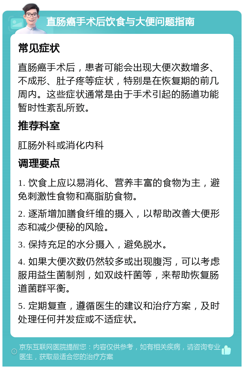 直肠癌手术后饮食与大便问题指南 常见症状 直肠癌手术后，患者可能会出现大便次数增多、不成形、肚子疼等症状，特别是在恢复期的前几周内。这些症状通常是由于手术引起的肠道功能暂时性紊乱所致。 推荐科室 肛肠外科或消化内科 调理要点 1. 饮食上应以易消化、营养丰富的食物为主，避免刺激性食物和高脂肪食物。 2. 逐渐增加膳食纤维的摄入，以帮助改善大便形态和减少便秘的风险。 3. 保持充足的水分摄入，避免脱水。 4. 如果大便次数仍然较多或出现腹泻，可以考虑服用益生菌制剂，如双歧杆菌等，来帮助恢复肠道菌群平衡。 5. 定期复查，遵循医生的建议和治疗方案，及时处理任何并发症或不适症状。