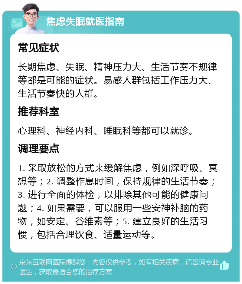 焦虑失眠就医指南 常见症状 长期焦虑、失眠、精神压力大、生活节奏不规律等都是可能的症状。易感人群包括工作压力大、生活节奏快的人群。 推荐科室 心理科、神经内科、睡眠科等都可以就诊。 调理要点 1. 采取放松的方式来缓解焦虑，例如深呼吸、冥想等；2. 调整作息时间，保持规律的生活节奏；3. 进行全面的体检，以排除其他可能的健康问题；4. 如果需要，可以服用一些安神补脑的药物，如安定、谷维素等；5. 建立良好的生活习惯，包括合理饮食、适量运动等。