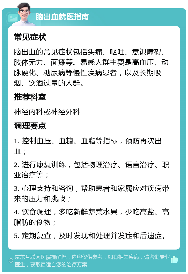 脑出血就医指南 常见症状 脑出血的常见症状包括头痛、呕吐、意识障碍、肢体无力、面瘫等。易感人群主要是高血压、动脉硬化、糖尿病等慢性疾病患者，以及长期吸烟、饮酒过量的人群。 推荐科室 神经内科或神经外科 调理要点 1. 控制血压、血糖、血脂等指标，预防再次出血； 2. 进行康复训练，包括物理治疗、语言治疗、职业治疗等； 3. 心理支持和咨询，帮助患者和家属应对疾病带来的压力和挑战； 4. 饮食调理，多吃新鲜蔬菜水果，少吃高盐、高脂肪的食物； 5. 定期复查，及时发现和处理并发症和后遗症。