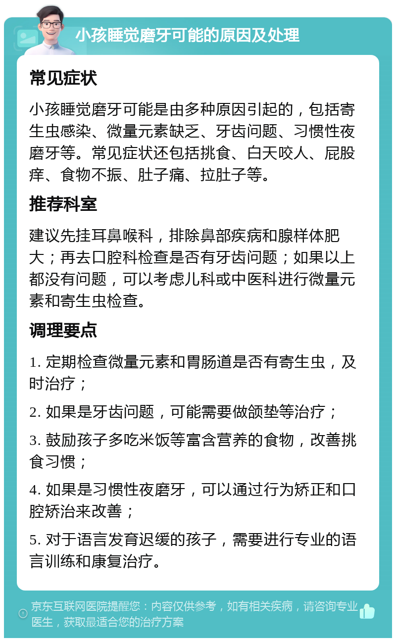 小孩睡觉磨牙可能的原因及处理 常见症状 小孩睡觉磨牙可能是由多种原因引起的，包括寄生虫感染、微量元素缺乏、牙齿问题、习惯性夜磨牙等。常见症状还包括挑食、白天咬人、屁股痒、食物不振、肚子痛、拉肚子等。 推荐科室 建议先挂耳鼻喉科，排除鼻部疾病和腺样体肥大；再去口腔科检查是否有牙齿问题；如果以上都没有问题，可以考虑儿科或中医科进行微量元素和寄生虫检查。 调理要点 1. 定期检查微量元素和胃肠道是否有寄生虫，及时治疗； 2. 如果是牙齿问题，可能需要做颌垫等治疗； 3. 鼓励孩子多吃米饭等富含营养的食物，改善挑食习惯； 4. 如果是习惯性夜磨牙，可以通过行为矫正和口腔矫治来改善； 5. 对于语言发育迟缓的孩子，需要进行专业的语言训练和康复治疗。