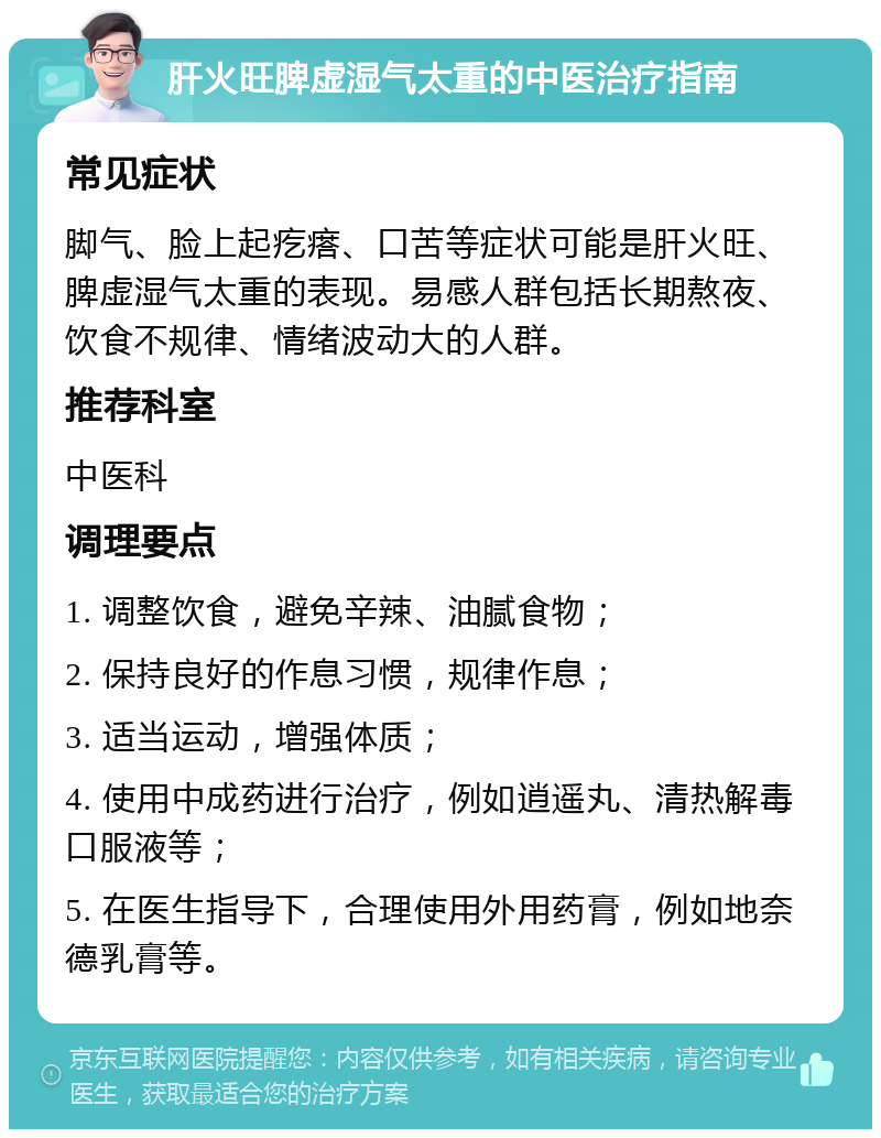 肝火旺脾虚湿气太重的中医治疗指南 常见症状 脚气、脸上起疙瘩、口苦等症状可能是肝火旺、脾虚湿气太重的表现。易感人群包括长期熬夜、饮食不规律、情绪波动大的人群。 推荐科室 中医科 调理要点 1. 调整饮食，避免辛辣、油腻食物； 2. 保持良好的作息习惯，规律作息； 3. 适当运动，增强体质； 4. 使用中成药进行治疗，例如逍遥丸、清热解毒口服液等； 5. 在医生指导下，合理使用外用药膏，例如地奈德乳膏等。