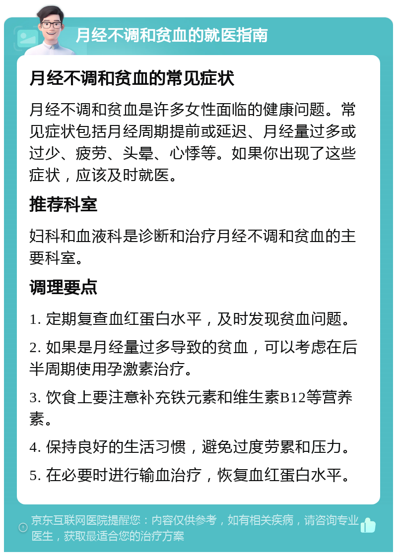 月经不调和贫血的就医指南 月经不调和贫血的常见症状 月经不调和贫血是许多女性面临的健康问题。常见症状包括月经周期提前或延迟、月经量过多或过少、疲劳、头晕、心悸等。如果你出现了这些症状，应该及时就医。 推荐科室 妇科和血液科是诊断和治疗月经不调和贫血的主要科室。 调理要点 1. 定期复查血红蛋白水平，及时发现贫血问题。 2. 如果是月经量过多导致的贫血，可以考虑在后半周期使用孕激素治疗。 3. 饮食上要注意补充铁元素和维生素B12等营养素。 4. 保持良好的生活习惯，避免过度劳累和压力。 5. 在必要时进行输血治疗，恢复血红蛋白水平。