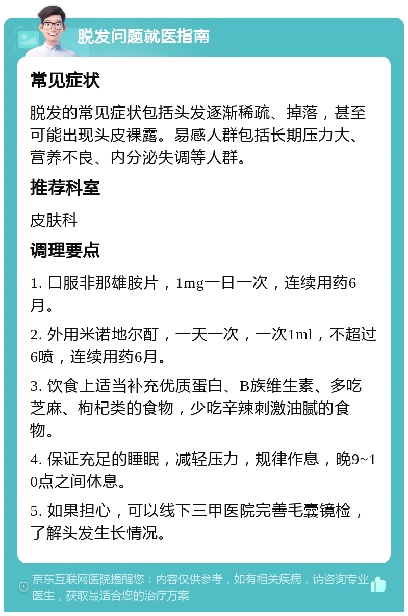 脱发问题就医指南 常见症状 脱发的常见症状包括头发逐渐稀疏、掉落，甚至可能出现头皮裸露。易感人群包括长期压力大、营养不良、内分泌失调等人群。 推荐科室 皮肤科 调理要点 1. 口服非那雄胺片，1mg一日一次，连续用药6月。 2. 外用米诺地尔酊，一天一次，一次1ml，不超过6喷，连续用药6月。 3. 饮食上适当补充优质蛋白、B族维生素、多吃芝麻、枸杞类的食物，少吃辛辣刺激油腻的食物。 4. 保证充足的睡眠，减轻压力，规律作息，晚9~10点之间休息。 5. 如果担心，可以线下三甲医院完善毛囊镜检，了解头发生长情况。