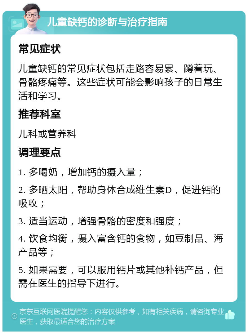 儿童缺钙的诊断与治疗指南 常见症状 儿童缺钙的常见症状包括走路容易累、蹲着玩、骨骼疼痛等。这些症状可能会影响孩子的日常生活和学习。 推荐科室 儿科或营养科 调理要点 1. 多喝奶，增加钙的摄入量； 2. 多晒太阳，帮助身体合成维生素D，促进钙的吸收； 3. 适当运动，增强骨骼的密度和强度； 4. 饮食均衡，摄入富含钙的食物，如豆制品、海产品等； 5. 如果需要，可以服用钙片或其他补钙产品，但需在医生的指导下进行。