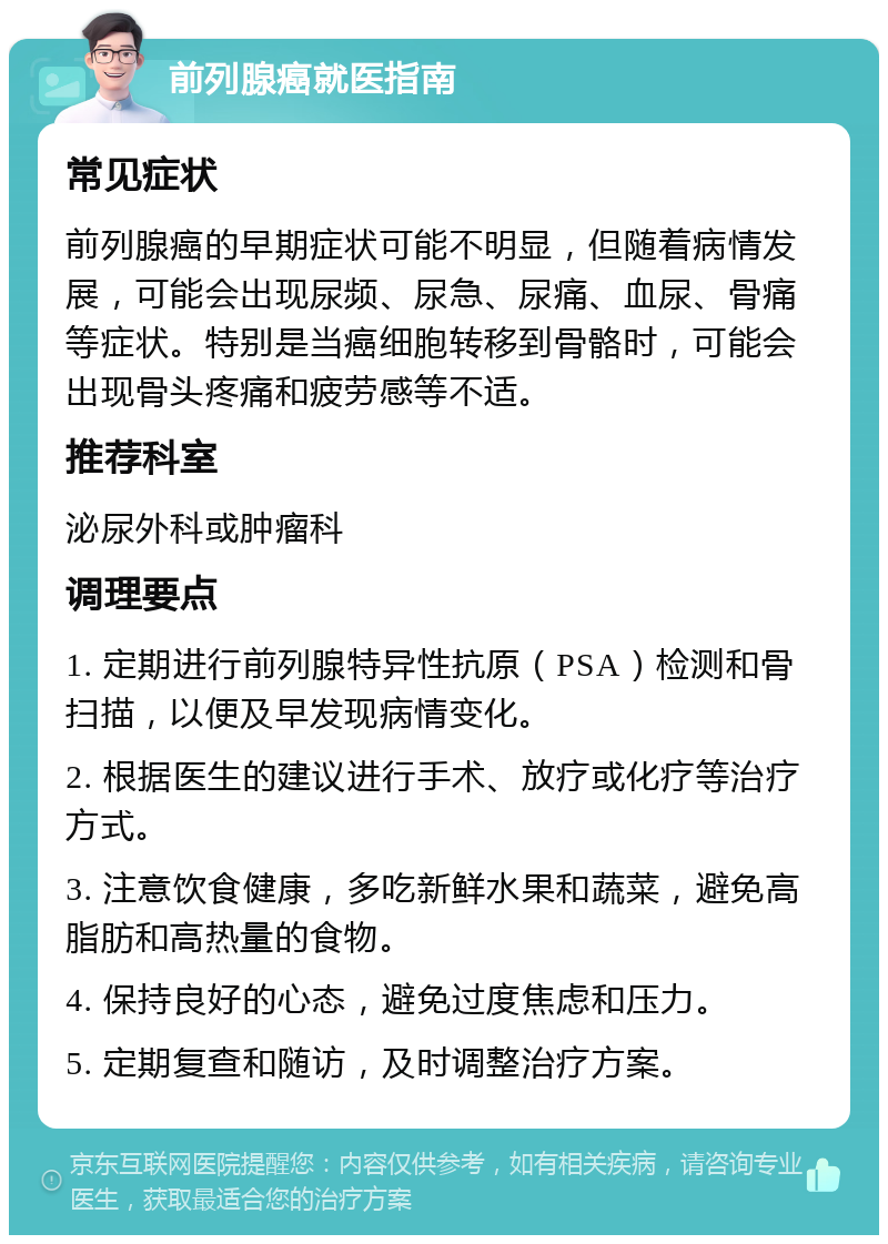 前列腺癌就医指南 常见症状 前列腺癌的早期症状可能不明显，但随着病情发展，可能会出现尿频、尿急、尿痛、血尿、骨痛等症状。特别是当癌细胞转移到骨骼时，可能会出现骨头疼痛和疲劳感等不适。 推荐科室 泌尿外科或肿瘤科 调理要点 1. 定期进行前列腺特异性抗原（PSA）检测和骨扫描，以便及早发现病情变化。 2. 根据医生的建议进行手术、放疗或化疗等治疗方式。 3. 注意饮食健康，多吃新鲜水果和蔬菜，避免高脂肪和高热量的食物。 4. 保持良好的心态，避免过度焦虑和压力。 5. 定期复查和随访，及时调整治疗方案。