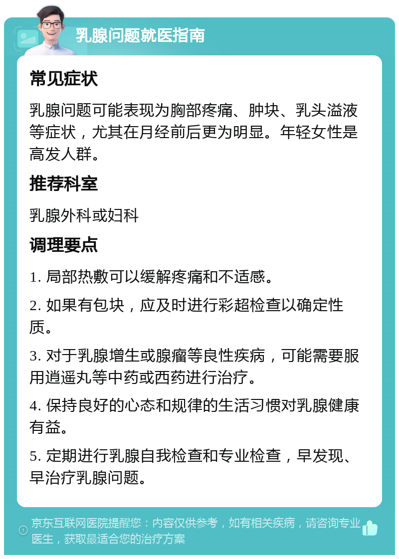 乳腺问题就医指南 常见症状 乳腺问题可能表现为胸部疼痛、肿块、乳头溢液等症状，尤其在月经前后更为明显。年轻女性是高发人群。 推荐科室 乳腺外科或妇科 调理要点 1. 局部热敷可以缓解疼痛和不适感。 2. 如果有包块，应及时进行彩超检查以确定性质。 3. 对于乳腺增生或腺瘤等良性疾病，可能需要服用逍遥丸等中药或西药进行治疗。 4. 保持良好的心态和规律的生活习惯对乳腺健康有益。 5. 定期进行乳腺自我检查和专业检查，早发现、早治疗乳腺问题。