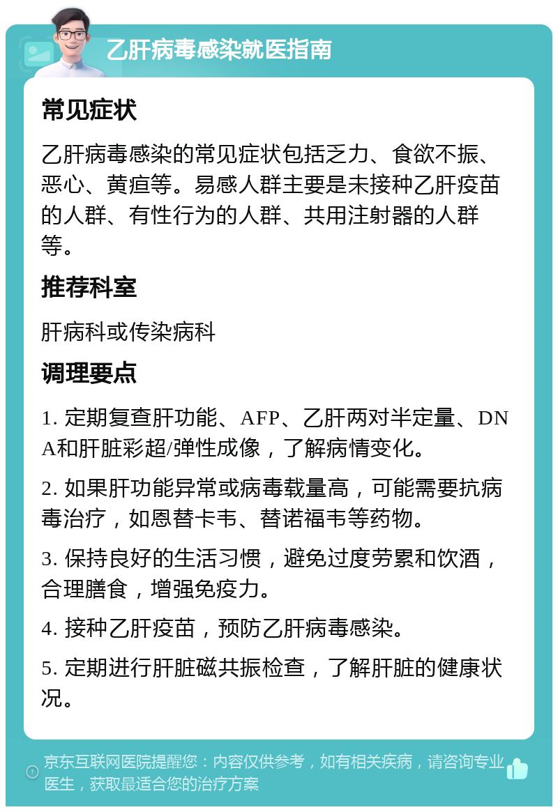 乙肝病毒感染就医指南 常见症状 乙肝病毒感染的常见症状包括乏力、食欲不振、恶心、黄疸等。易感人群主要是未接种乙肝疫苗的人群、有性行为的人群、共用注射器的人群等。 推荐科室 肝病科或传染病科 调理要点 1. 定期复查肝功能、AFP、乙肝两对半定量、DNA和肝脏彩超/弹性成像，了解病情变化。 2. 如果肝功能异常或病毒载量高，可能需要抗病毒治疗，如恩替卡韦、替诺福韦等药物。 3. 保持良好的生活习惯，避免过度劳累和饮酒，合理膳食，增强免疫力。 4. 接种乙肝疫苗，预防乙肝病毒感染。 5. 定期进行肝脏磁共振检查，了解肝脏的健康状况。