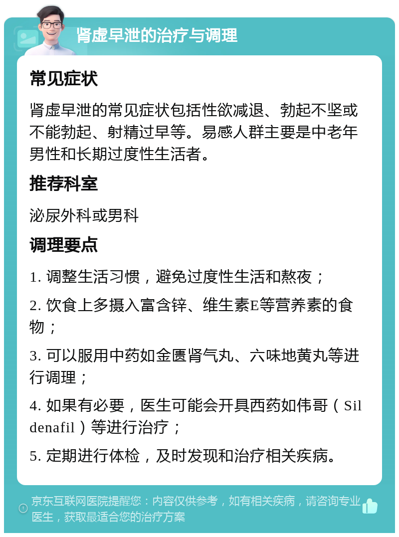 肾虚早泄的治疗与调理 常见症状 肾虚早泄的常见症状包括性欲减退、勃起不坚或不能勃起、射精过早等。易感人群主要是中老年男性和长期过度性生活者。 推荐科室 泌尿外科或男科 调理要点 1. 调整生活习惯，避免过度性生活和熬夜； 2. 饮食上多摄入富含锌、维生素E等营养素的食物； 3. 可以服用中药如金匮肾气丸、六味地黄丸等进行调理； 4. 如果有必要，医生可能会开具西药如伟哥（Sildenafil）等进行治疗； 5. 定期进行体检，及时发现和治疗相关疾病。