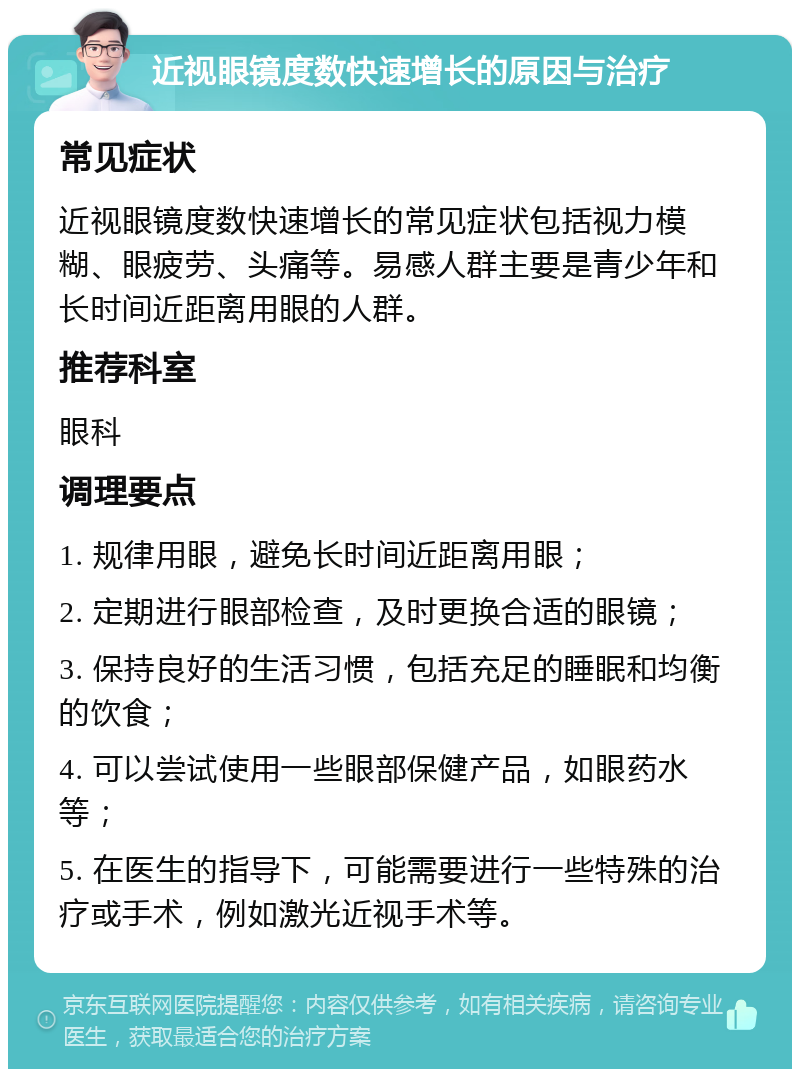 近视眼镜度数快速增长的原因与治疗 常见症状 近视眼镜度数快速增长的常见症状包括视力模糊、眼疲劳、头痛等。易感人群主要是青少年和长时间近距离用眼的人群。 推荐科室 眼科 调理要点 1. 规律用眼，避免长时间近距离用眼； 2. 定期进行眼部检查，及时更换合适的眼镜； 3. 保持良好的生活习惯，包括充足的睡眠和均衡的饮食； 4. 可以尝试使用一些眼部保健产品，如眼药水等； 5. 在医生的指导下，可能需要进行一些特殊的治疗或手术，例如激光近视手术等。