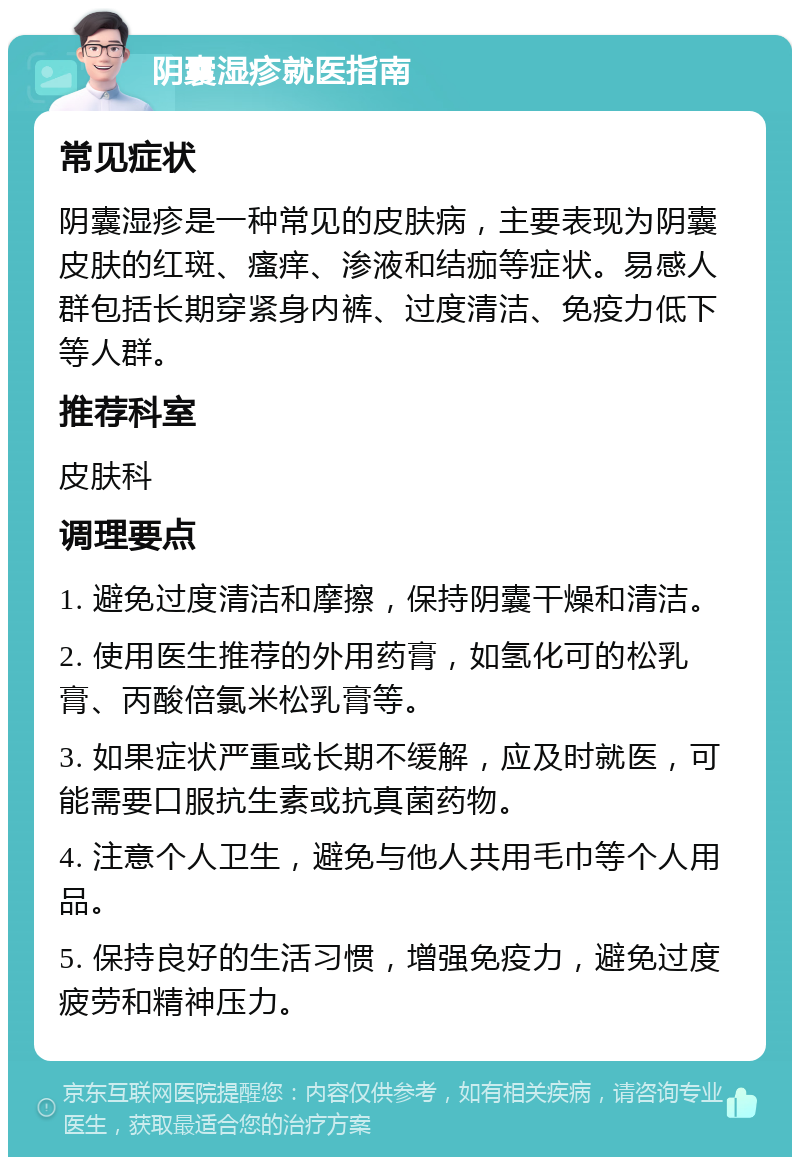 阴囊湿疹就医指南 常见症状 阴囊湿疹是一种常见的皮肤病，主要表现为阴囊皮肤的红斑、瘙痒、渗液和结痂等症状。易感人群包括长期穿紧身内裤、过度清洁、免疫力低下等人群。 推荐科室 皮肤科 调理要点 1. 避免过度清洁和摩擦，保持阴囊干燥和清洁。 2. 使用医生推荐的外用药膏，如氢化可的松乳膏、丙酸倍氯米松乳膏等。 3. 如果症状严重或长期不缓解，应及时就医，可能需要口服抗生素或抗真菌药物。 4. 注意个人卫生，避免与他人共用毛巾等个人用品。 5. 保持良好的生活习惯，增强免疫力，避免过度疲劳和精神压力。