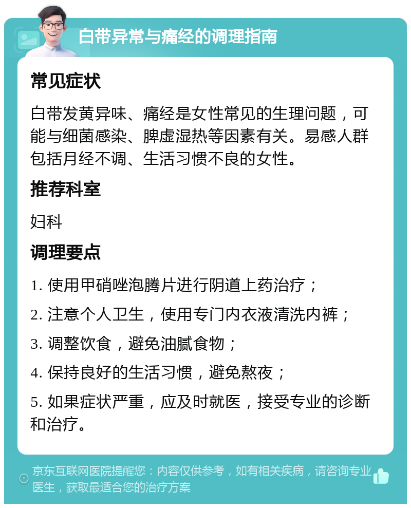 白带异常与痛经的调理指南 常见症状 白带发黄异味、痛经是女性常见的生理问题，可能与细菌感染、脾虚湿热等因素有关。易感人群包括月经不调、生活习惯不良的女性。 推荐科室 妇科 调理要点 1. 使用甲硝唑泡腾片进行阴道上药治疗； 2. 注意个人卫生，使用专门内衣液清洗内裤； 3. 调整饮食，避免油腻食物； 4. 保持良好的生活习惯，避免熬夜； 5. 如果症状严重，应及时就医，接受专业的诊断和治疗。