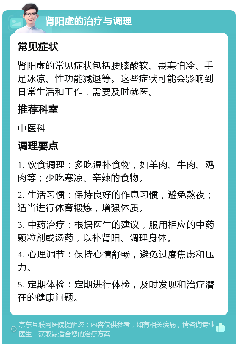 肾阳虚的治疗与调理 常见症状 肾阳虚的常见症状包括腰膝酸软、畏寒怕冷、手足冰凉、性功能减退等。这些症状可能会影响到日常生活和工作，需要及时就医。 推荐科室 中医科 调理要点 1. 饮食调理：多吃温补食物，如羊肉、牛肉、鸡肉等；少吃寒凉、辛辣的食物。 2. 生活习惯：保持良好的作息习惯，避免熬夜；适当进行体育锻炼，增强体质。 3. 中药治疗：根据医生的建议，服用相应的中药颗粒剂或汤药，以补肾阳、调理身体。 4. 心理调节：保持心情舒畅，避免过度焦虑和压力。 5. 定期体检：定期进行体检，及时发现和治疗潜在的健康问题。