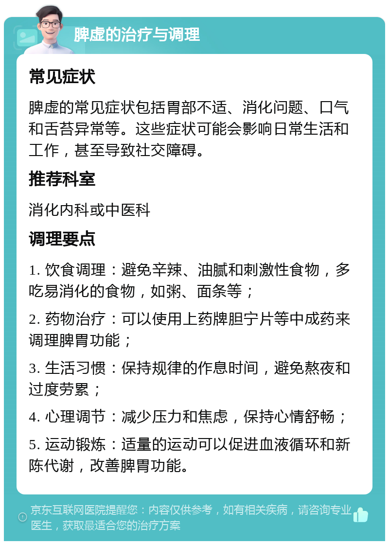 脾虚的治疗与调理 常见症状 脾虚的常见症状包括胃部不适、消化问题、口气和舌苔异常等。这些症状可能会影响日常生活和工作，甚至导致社交障碍。 推荐科室 消化内科或中医科 调理要点 1. 饮食调理：避免辛辣、油腻和刺激性食物，多吃易消化的食物，如粥、面条等； 2. 药物治疗：可以使用上药牌胆宁片等中成药来调理脾胃功能； 3. 生活习惯：保持规律的作息时间，避免熬夜和过度劳累； 4. 心理调节：减少压力和焦虑，保持心情舒畅； 5. 运动锻炼：适量的运动可以促进血液循环和新陈代谢，改善脾胃功能。