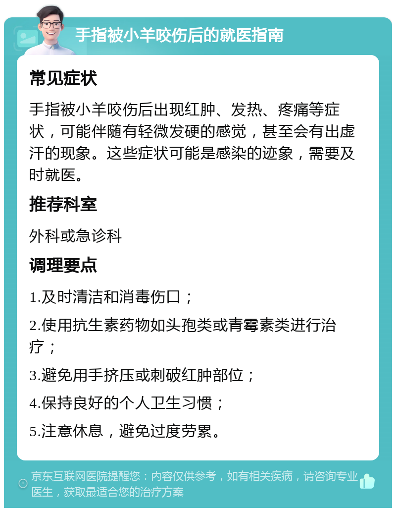 手指被小羊咬伤后的就医指南 常见症状 手指被小羊咬伤后出现红肿、发热、疼痛等症状，可能伴随有轻微发硬的感觉，甚至会有出虚汗的现象。这些症状可能是感染的迹象，需要及时就医。 推荐科室 外科或急诊科 调理要点 1.及时清洁和消毒伤口； 2.使用抗生素药物如头孢类或青霉素类进行治疗； 3.避免用手挤压或刺破红肿部位； 4.保持良好的个人卫生习惯； 5.注意休息，避免过度劳累。