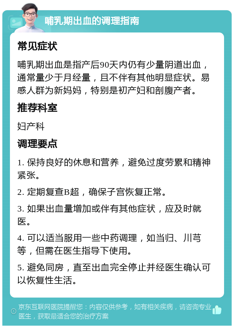 哺乳期出血的调理指南 常见症状 哺乳期出血是指产后90天内仍有少量阴道出血，通常量少于月经量，且不伴有其他明显症状。易感人群为新妈妈，特别是初产妇和剖腹产者。 推荐科室 妇产科 调理要点 1. 保持良好的休息和营养，避免过度劳累和精神紧张。 2. 定期复查B超，确保子宫恢复正常。 3. 如果出血量增加或伴有其他症状，应及时就医。 4. 可以适当服用一些中药调理，如当归、川芎等，但需在医生指导下使用。 5. 避免同房，直至出血完全停止并经医生确认可以恢复性生活。