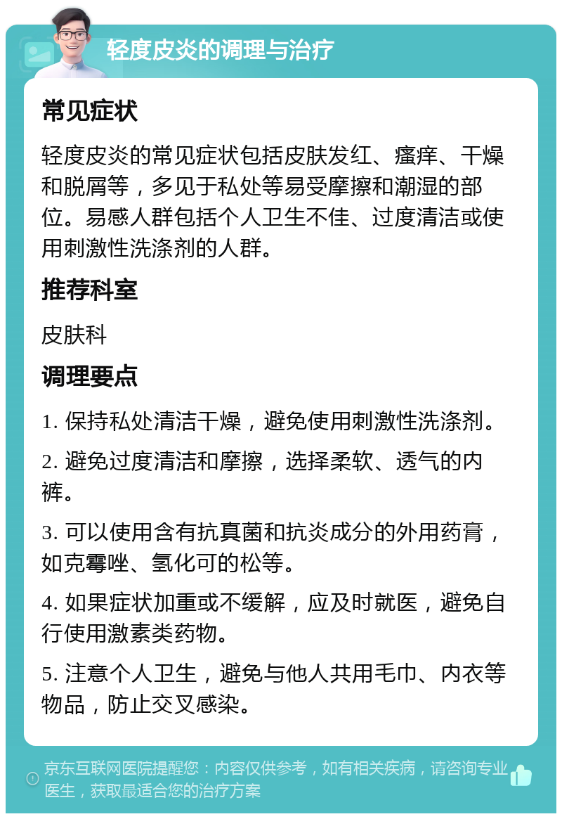 轻度皮炎的调理与治疗 常见症状 轻度皮炎的常见症状包括皮肤发红、瘙痒、干燥和脱屑等，多见于私处等易受摩擦和潮湿的部位。易感人群包括个人卫生不佳、过度清洁或使用刺激性洗涤剂的人群。 推荐科室 皮肤科 调理要点 1. 保持私处清洁干燥，避免使用刺激性洗涤剂。 2. 避免过度清洁和摩擦，选择柔软、透气的内裤。 3. 可以使用含有抗真菌和抗炎成分的外用药膏，如克霉唑、氢化可的松等。 4. 如果症状加重或不缓解，应及时就医，避免自行使用激素类药物。 5. 注意个人卫生，避免与他人共用毛巾、内衣等物品，防止交叉感染。