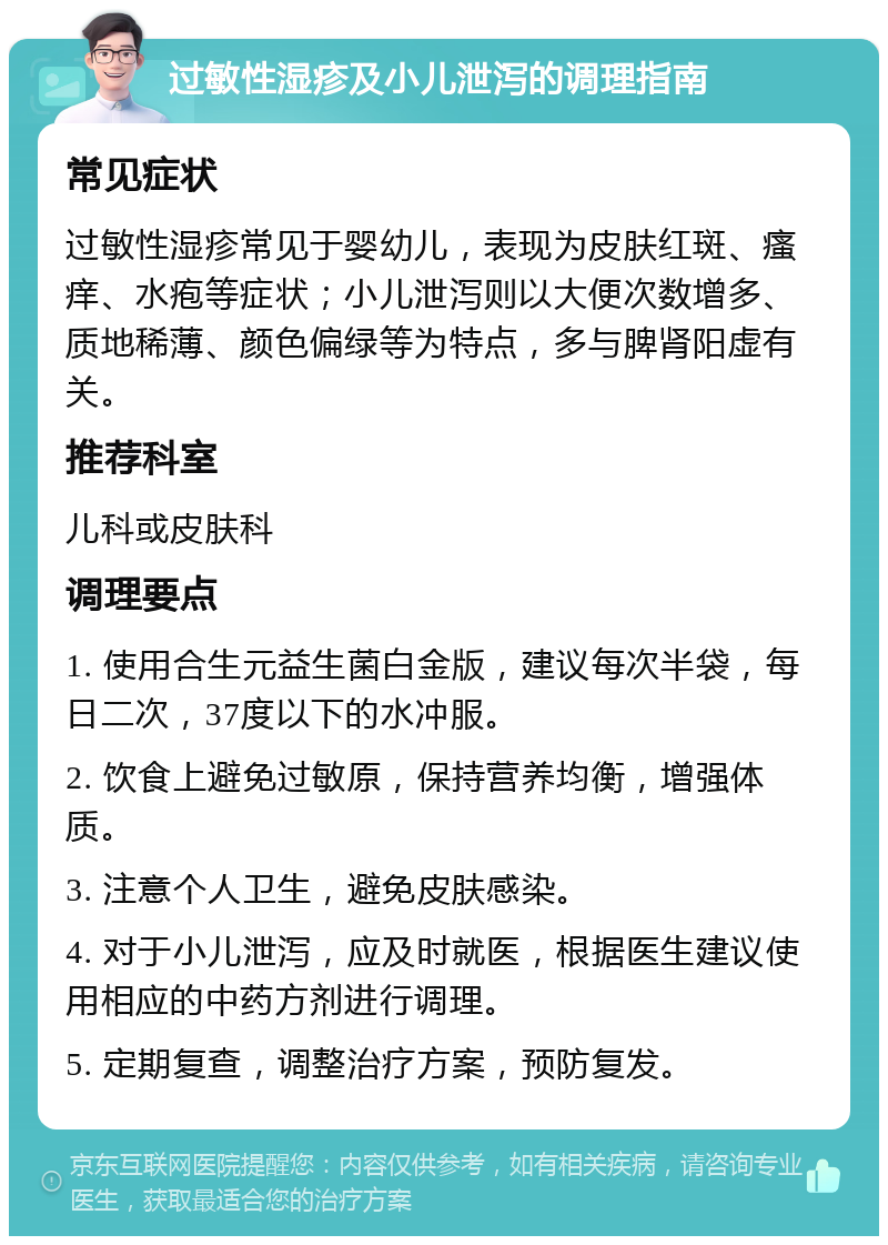 过敏性湿疹及小儿泄泻的调理指南 常见症状 过敏性湿疹常见于婴幼儿，表现为皮肤红斑、瘙痒、水疱等症状；小儿泄泻则以大便次数增多、质地稀薄、颜色偏绿等为特点，多与脾肾阳虚有关。 推荐科室 儿科或皮肤科 调理要点 1. 使用合生元益生菌白金版，建议每次半袋，每日二次，37度以下的水冲服。 2. 饮食上避免过敏原，保持营养均衡，增强体质。 3. 注意个人卫生，避免皮肤感染。 4. 对于小儿泄泻，应及时就医，根据医生建议使用相应的中药方剂进行调理。 5. 定期复查，调整治疗方案，预防复发。