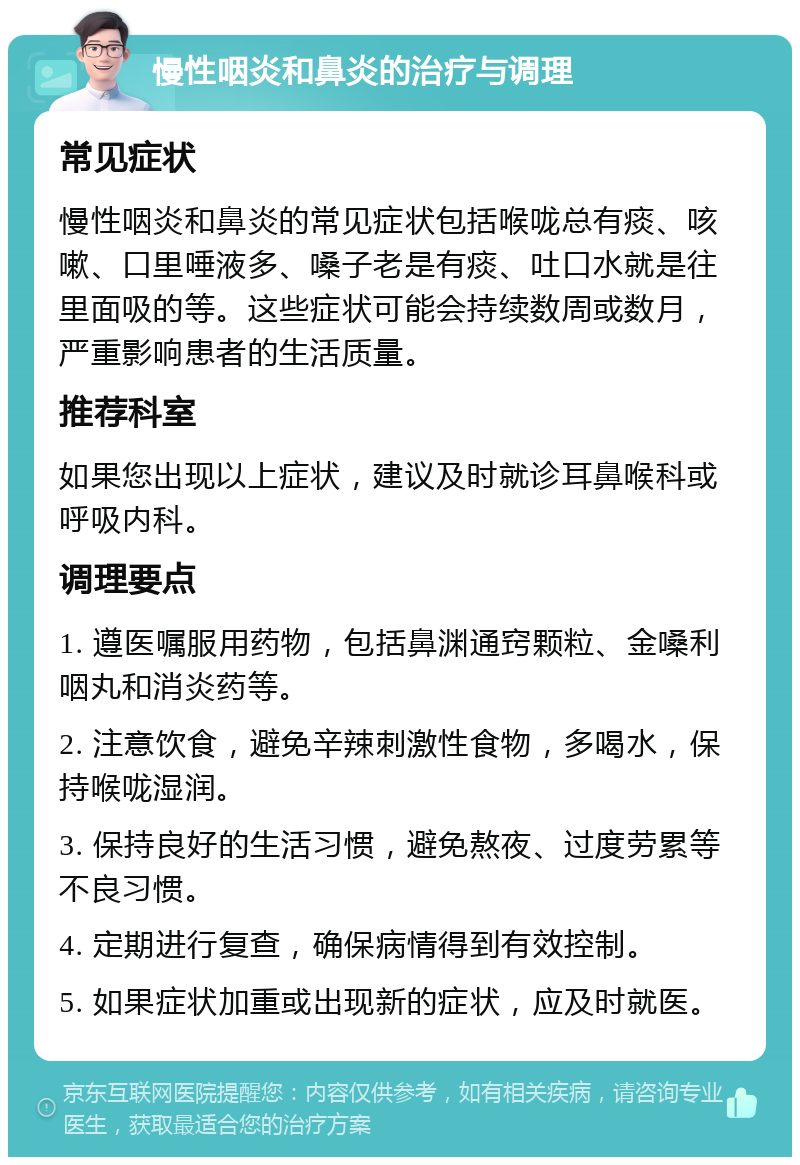 慢性咽炎和鼻炎的治疗与调理 常见症状 慢性咽炎和鼻炎的常见症状包括喉咙总有痰、咳嗽、口里唾液多、嗓子老是有痰、吐口水就是往里面吸的等。这些症状可能会持续数周或数月，严重影响患者的生活质量。 推荐科室 如果您出现以上症状，建议及时就诊耳鼻喉科或呼吸内科。 调理要点 1. 遵医嘱服用药物，包括鼻渊通窍颗粒、金嗓利咽丸和消炎药等。 2. 注意饮食，避免辛辣刺激性食物，多喝水，保持喉咙湿润。 3. 保持良好的生活习惯，避免熬夜、过度劳累等不良习惯。 4. 定期进行复查，确保病情得到有效控制。 5. 如果症状加重或出现新的症状，应及时就医。