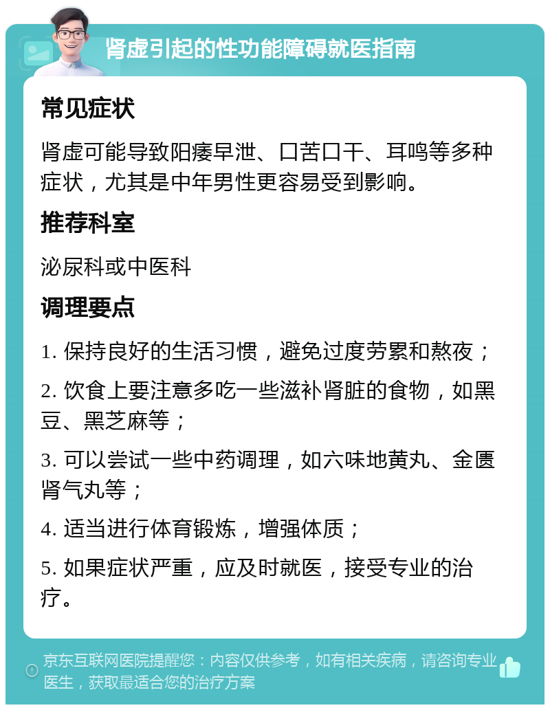 肾虚引起的性功能障碍就医指南 常见症状 肾虚可能导致阳痿早泄、口苦口干、耳鸣等多种症状，尤其是中年男性更容易受到影响。 推荐科室 泌尿科或中医科 调理要点 1. 保持良好的生活习惯，避免过度劳累和熬夜； 2. 饮食上要注意多吃一些滋补肾脏的食物，如黑豆、黑芝麻等； 3. 可以尝试一些中药调理，如六味地黄丸、金匮肾气丸等； 4. 适当进行体育锻炼，增强体质； 5. 如果症状严重，应及时就医，接受专业的治疗。