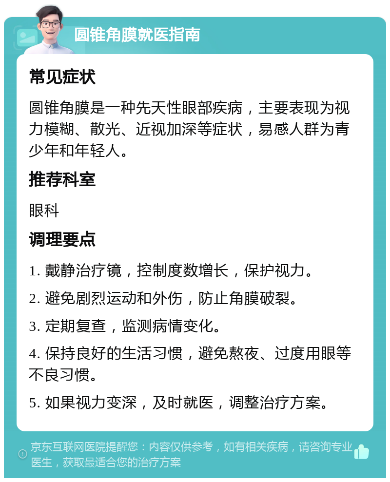 圆锥角膜就医指南 常见症状 圆锥角膜是一种先天性眼部疾病，主要表现为视力模糊、散光、近视加深等症状，易感人群为青少年和年轻人。 推荐科室 眼科 调理要点 1. 戴静治疗镜，控制度数增长，保护视力。 2. 避免剧烈运动和外伤，防止角膜破裂。 3. 定期复查，监测病情变化。 4. 保持良好的生活习惯，避免熬夜、过度用眼等不良习惯。 5. 如果视力变深，及时就医，调整治疗方案。