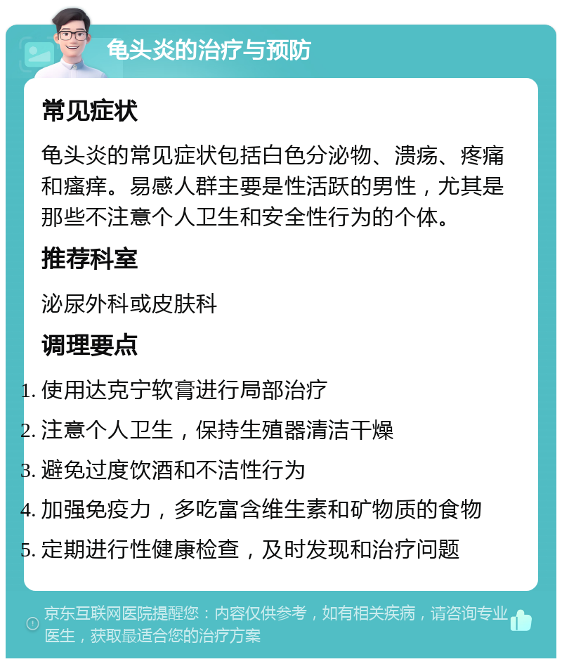 龟头炎的治疗与预防 常见症状 龟头炎的常见症状包括白色分泌物、溃疡、疼痛和瘙痒。易感人群主要是性活跃的男性，尤其是那些不注意个人卫生和安全性行为的个体。 推荐科室 泌尿外科或皮肤科 调理要点 使用达克宁软膏进行局部治疗 注意个人卫生，保持生殖器清洁干燥 避免过度饮酒和不洁性行为 加强免疫力，多吃富含维生素和矿物质的食物 定期进行性健康检查，及时发现和治疗问题