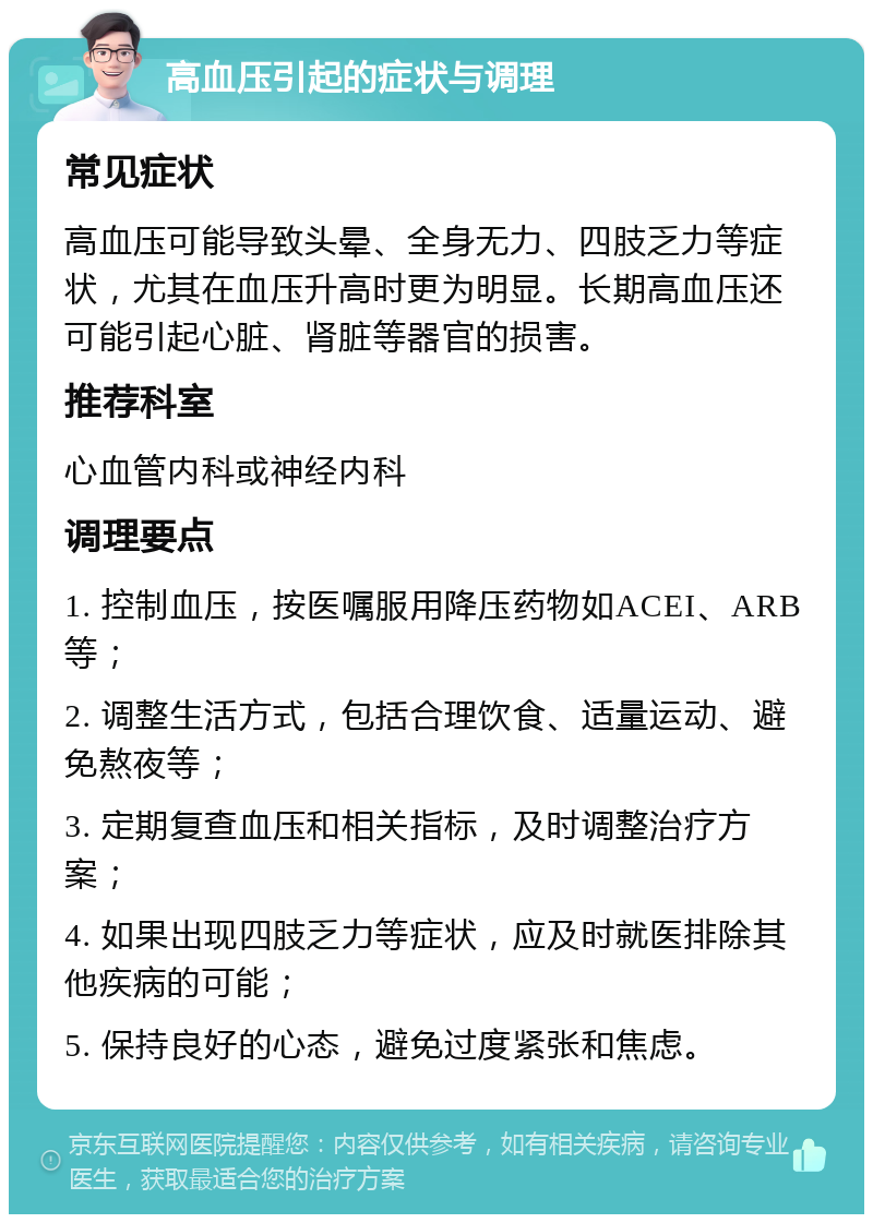 高血压引起的症状与调理 常见症状 高血压可能导致头晕、全身无力、四肢乏力等症状，尤其在血压升高时更为明显。长期高血压还可能引起心脏、肾脏等器官的损害。 推荐科室 心血管内科或神经内科 调理要点 1. 控制血压，按医嘱服用降压药物如ACEI、ARB等； 2. 调整生活方式，包括合理饮食、适量运动、避免熬夜等； 3. 定期复查血压和相关指标，及时调整治疗方案； 4. 如果出现四肢乏力等症状，应及时就医排除其他疾病的可能； 5. 保持良好的心态，避免过度紧张和焦虑。