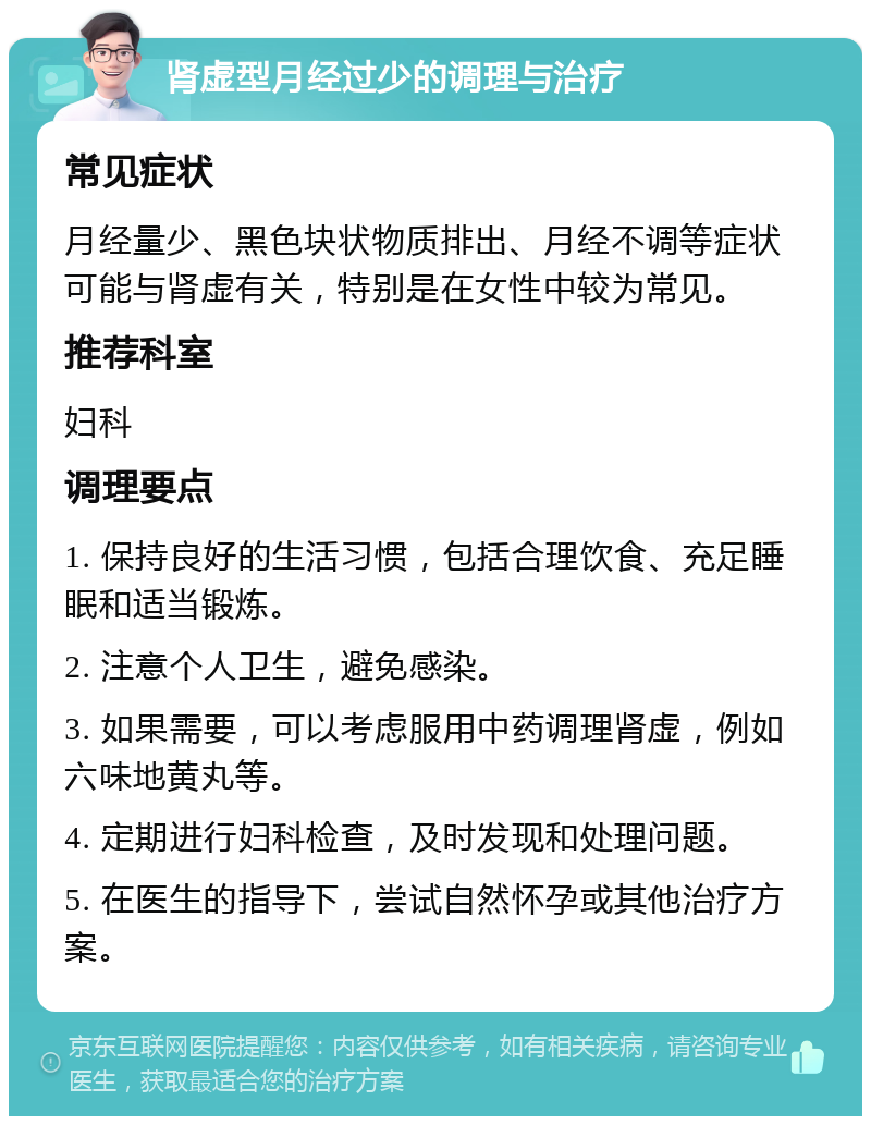 肾虚型月经过少的调理与治疗 常见症状 月经量少、黑色块状物质排出、月经不调等症状可能与肾虚有关，特别是在女性中较为常见。 推荐科室 妇科 调理要点 1. 保持良好的生活习惯，包括合理饮食、充足睡眠和适当锻炼。 2. 注意个人卫生，避免感染。 3. 如果需要，可以考虑服用中药调理肾虚，例如六味地黄丸等。 4. 定期进行妇科检查，及时发现和处理问题。 5. 在医生的指导下，尝试自然怀孕或其他治疗方案。