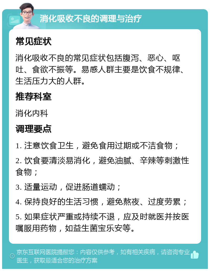 消化吸收不良的调理与治疗 常见症状 消化吸收不良的常见症状包括腹泻、恶心、呕吐、食欲不振等。易感人群主要是饮食不规律、生活压力大的人群。 推荐科室 消化内科 调理要点 1. 注意饮食卫生，避免食用过期或不洁食物； 2. 饮食要清淡易消化，避免油腻、辛辣等刺激性食物； 3. 适量运动，促进肠道蠕动； 4. 保持良好的生活习惯，避免熬夜、过度劳累； 5. 如果症状严重或持续不退，应及时就医并按医嘱服用药物，如益生菌宝乐安等。