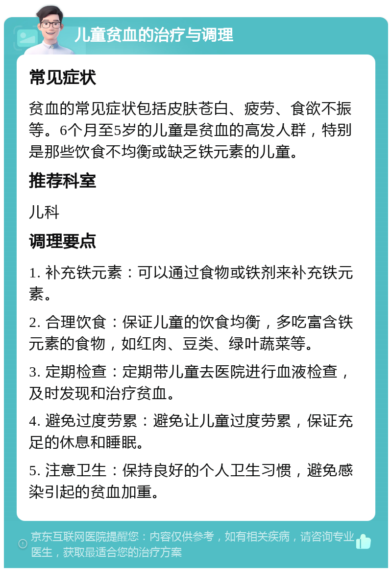 儿童贫血的治疗与调理 常见症状 贫血的常见症状包括皮肤苍白、疲劳、食欲不振等。6个月至5岁的儿童是贫血的高发人群，特别是那些饮食不均衡或缺乏铁元素的儿童。 推荐科室 儿科 调理要点 1. 补充铁元素：可以通过食物或铁剂来补充铁元素。 2. 合理饮食：保证儿童的饮食均衡，多吃富含铁元素的食物，如红肉、豆类、绿叶蔬菜等。 3. 定期检查：定期带儿童去医院进行血液检查，及时发现和治疗贫血。 4. 避免过度劳累：避免让儿童过度劳累，保证充足的休息和睡眠。 5. 注意卫生：保持良好的个人卫生习惯，避免感染引起的贫血加重。