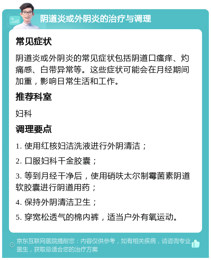 阴道炎或外阴炎的治疗与调理 常见症状 阴道炎或外阴炎的常见症状包括阴道口瘙痒、灼痛感、白带异常等。这些症状可能会在月经期间加重，影响日常生活和工作。 推荐科室 妇科 调理要点 1. 使用红核妇洁洗液进行外阴清洁； 2. 口服妇科千金胶囊； 3. 等到月经干净后，使用硝呋太尔制霉菌素阴道软胶囊进行阴道用药； 4. 保持外阴清洁卫生； 5. 穿宽松透气的棉内裤，适当户外有氧运动。