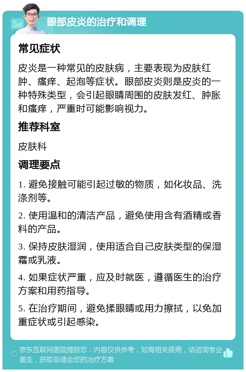 眼部皮炎的治疗和调理 常见症状 皮炎是一种常见的皮肤病，主要表现为皮肤红肿、瘙痒、起泡等症状。眼部皮炎则是皮炎的一种特殊类型，会引起眼睛周围的皮肤发红、肿胀和瘙痒，严重时可能影响视力。 推荐科室 皮肤科 调理要点 1. 避免接触可能引起过敏的物质，如化妆品、洗涤剂等。 2. 使用温和的清洁产品，避免使用含有酒精或香料的产品。 3. 保持皮肤湿润，使用适合自己皮肤类型的保湿霜或乳液。 4. 如果症状严重，应及时就医，遵循医生的治疗方案和用药指导。 5. 在治疗期间，避免揉眼睛或用力擦拭，以免加重症状或引起感染。