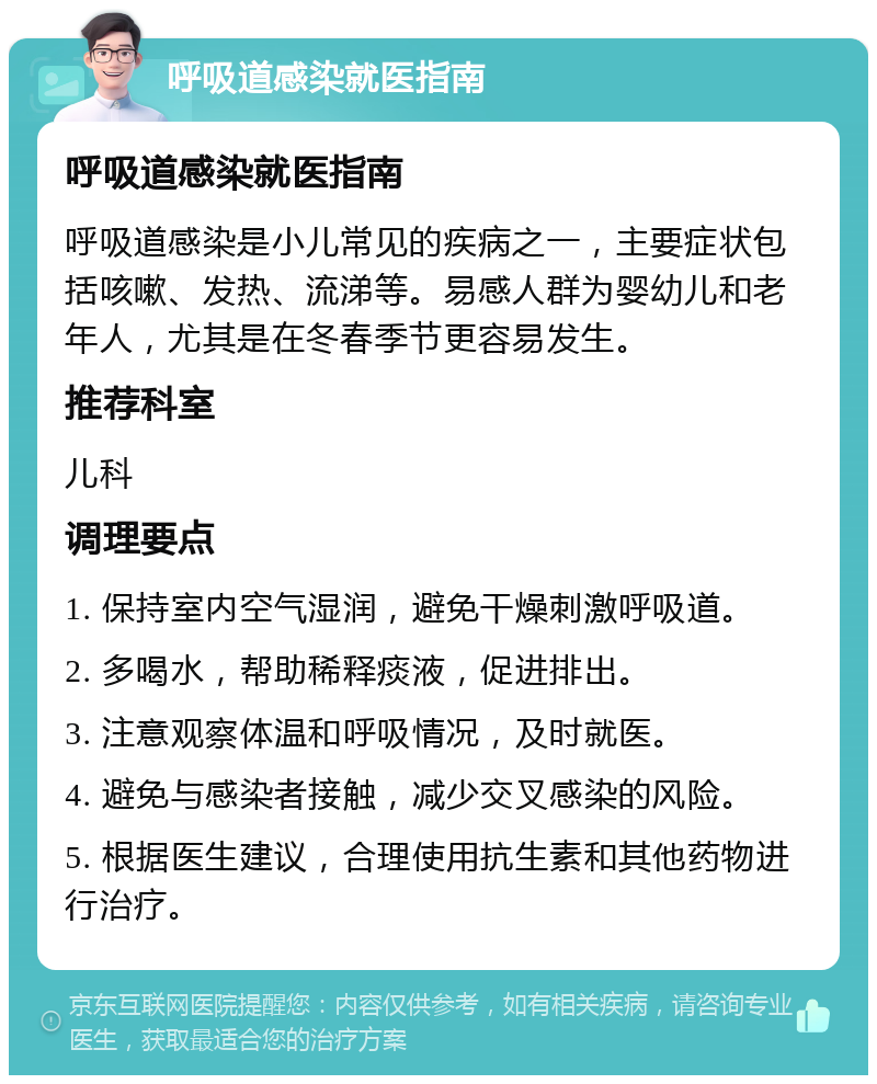 呼吸道感染就医指南 呼吸道感染就医指南 呼吸道感染是小儿常见的疾病之一，主要症状包括咳嗽、发热、流涕等。易感人群为婴幼儿和老年人，尤其是在冬春季节更容易发生。 推荐科室 儿科 调理要点 1. 保持室内空气湿润，避免干燥刺激呼吸道。 2. 多喝水，帮助稀释痰液，促进排出。 3. 注意观察体温和呼吸情况，及时就医。 4. 避免与感染者接触，减少交叉感染的风险。 5. 根据医生建议，合理使用抗生素和其他药物进行治疗。